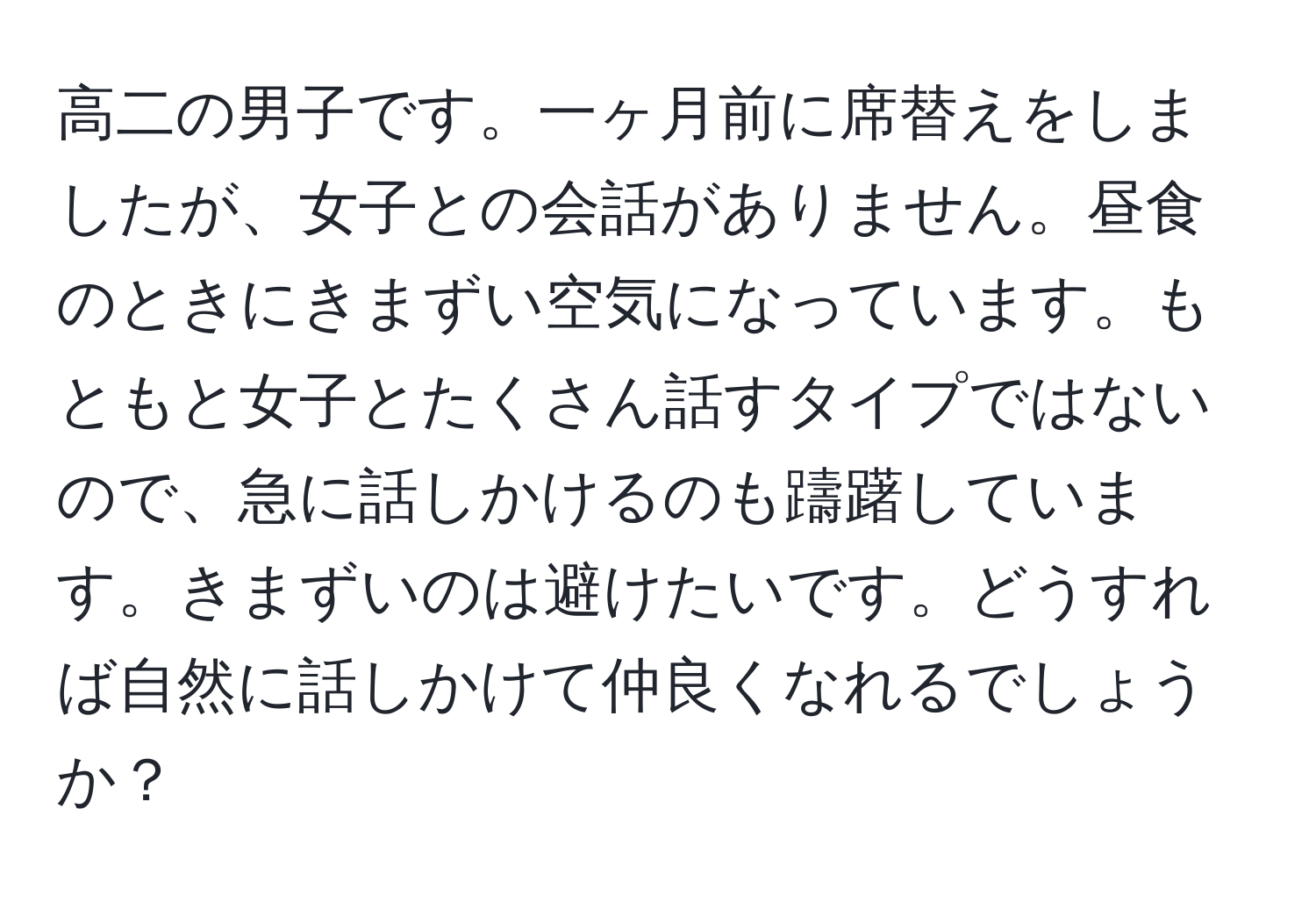 高二の男子です。一ヶ月前に席替えをしましたが、女子との会話がありません。昼食のときにきまずい空気になっています。もともと女子とたくさん話すタイプではないので、急に話しかけるのも躊躇しています。きまずいのは避けたいです。どうすれば自然に話しかけて仲良くなれるでしょうか？