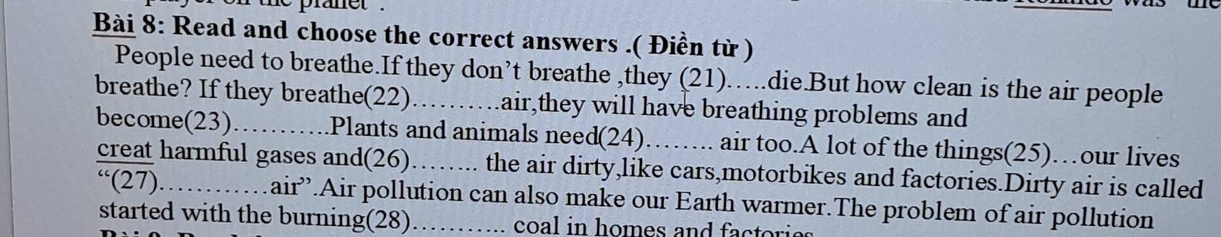 the pranet . 
Bài 8: Read and choose the correct answers .( Điền từ ) 
People need to breathe.If they don’t breathe ,they (21)…….die.But how clean is the air people 
breathe? If they breathe(22)……….air,they will have breathing problems and 
become(23)_ Plants and animals need(24). )……. air too.A lot of the things(25)…our lives 
creat harmful gases and(26)……... the air dirty,like cars,motorbikes and factories.Dirty air is called 
“(27). . air”.Air pollution can also make our Earth warmer.The problem of air pollution 
started with the burning(28)_ coal in homes and factories