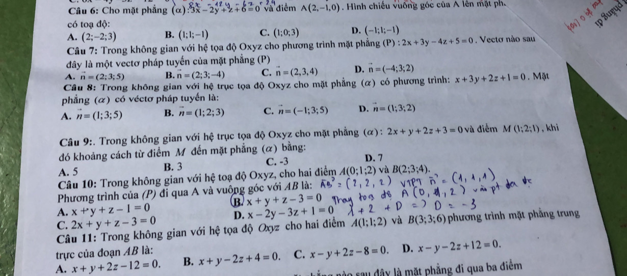 Cho mặt phẳng (alpha ) ∴ 3x-2y+z+6=0 và điểm A(2,-1,0). Hình chiếu vuống góc của A lên mặt ph.
có toạ độ:
ɪp Suçud
A. (2;-2;3) B. (1;1;-1) C. (1;0;3) D. (-1;1;-1)
Câu 7: Trong không gian với hệ tọa độ Oxyz cho phương trình mặt phẳng (P):2x+3y-4z+5=0. Vectơ nào sau
đây là một vectơ pháp tuyến của mặt phẳng (P)
A. vector n=(2;3;5) B. vector n=(2;3;-4) C. vector n=(2,3,4) D. vector n=(-4;3;2)
Câu 8: Trong không gian với hệ trục tọa độ Oxyz cho mặt phẳng (α) có phương trình: x+3y+2z+1=0. Mặt
phẳng (α) có véctơ pháp tuyến là:
A. vector n=(1;3;5) B. vector n=(1;2;3) C. vector n=(-1;3;5) D. vector n=(1;3;2)
Câu 9:. Trong không gian với hệ trục tọa độ Oxyz cho mặt phẳng (α): 2x+y+2z+3=0 và điểm M(1;2;1) , khi
đó khoảng cách từ điểm M đến mặt phẳng (α) bằng:
A. 5 B. 3 C. -3
D. 7
Câu 10: Trong không gian với hệ toạ độ Oxyz, cho hai điểm A(0;1;2) và B(2;3;4).
Phương trình của (P) đi qua A và vuông góc với AB là:
B. x+y+z-3=0
A. x+y+z-1=0 x-2y-3z+1=0
D.
C. 2x+y+z-3=0 A(1;1;2) và B(3;3;6) phương trình mặt phẳng trung
Câu 11: Trong không gian với hệ tọa độ Oxyz cho hai điểm
trực của đoạn AB là:
A. x+y+2z-12=0. B. x+y-2z+4=0. C. x-y+2z-8=0. D. x-y-2z+12=0.
g nào sau đây là mặt phẳng đi qua ba điểm