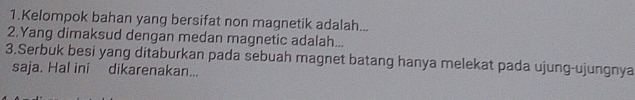 Kelompok bahan yang bersifat non magnetik adalah... 
2.Yang dimaksud dengan medan magnetic adalah... 
3.Serbuk besi yang ditaburkan pada sebuah magnet batang hanya melekat pada ujung-ujungnya 
saja. Hal ini dikarenakan...