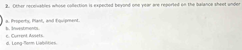 Other receivables whose collection is expected beyond one year are reported on the balance sheet under
a. Property, Plant, and Equipment.
b. Investments.
c. Current Assets.
d. Long-Term Liabilities.