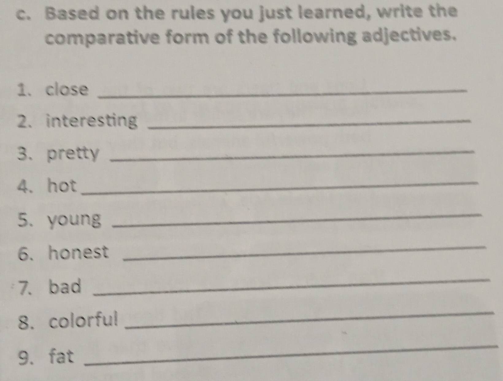 Based on the rules you just learned, write the 
comparative form of the following adjectives. 
1. close_ 
2. interesting_ 
3. pretty 
_ 
4. hot 
_ 
5. young 
_ 
6. honest 
_ 
7. bad 
_ 
8. colorful 
_ 
9. fat 
_