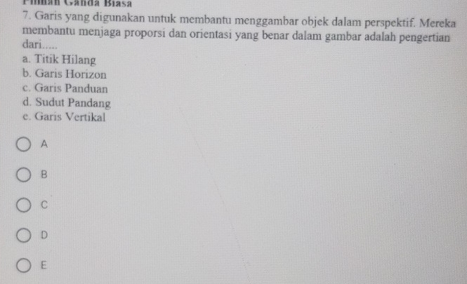 Pimá Gandá Biasa
7. Garis yang digunakan untuk membantu menggambar objek dalam perspektif. Mereka
membantu menjaga proporsi dan orientasi yang benar dalam gambar adalah pengertian
dari.....
a. Titik Hilang
b. Garis Horizon
c. Garis Panduan
d. Sudut Pandang
e. Garis Vertikal
A
B
C
D
E