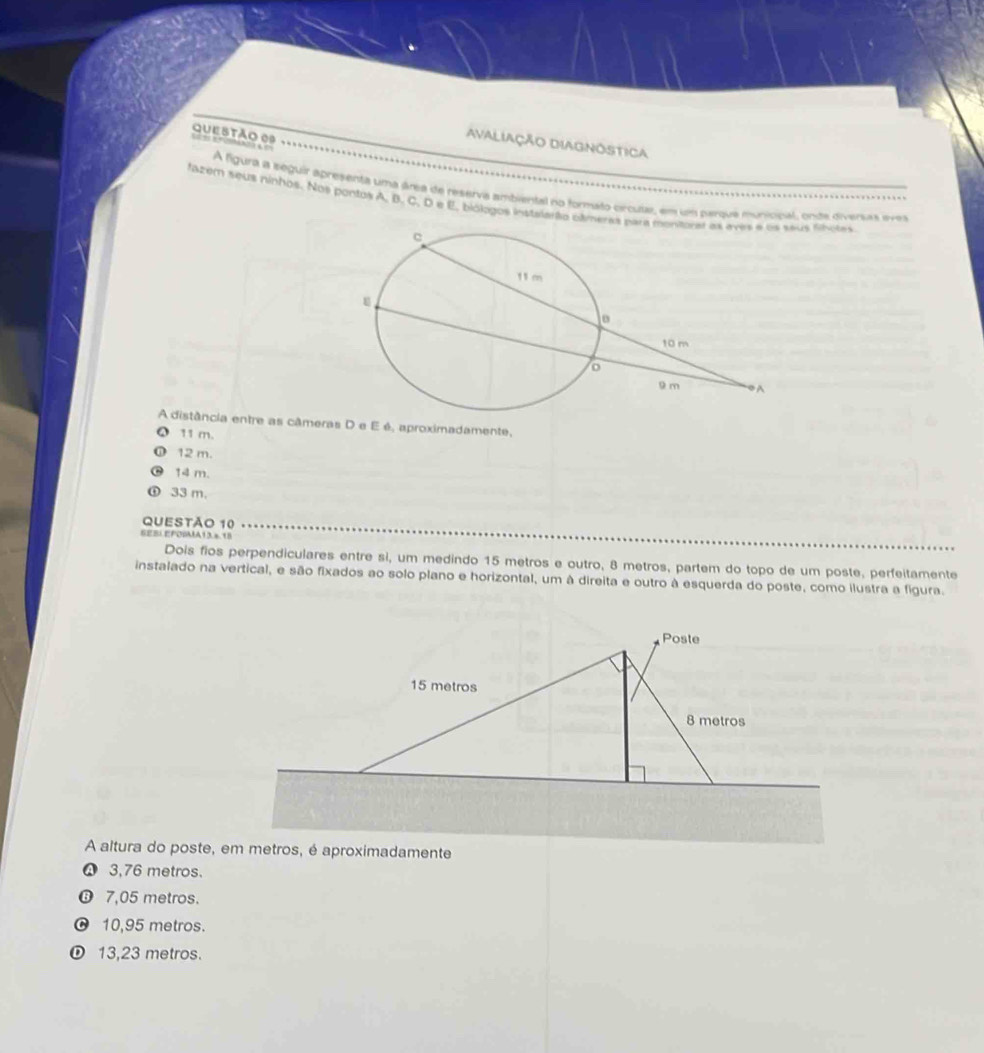 Avaliação DiAgnostica
A figura a seguir apresenta uma área de reserva ambiental no formato crcusa, em um parque municinal, onde diversas evea
fazem seus ninhos. Nos pontos A, B. C. D e E. biólogos instalarão cámeraus fihotes
A distância entre as câmeras D e E é, aproximadamente,
11 m.
12 m.
14 m.
33 m.
QUESTÃO 10
SEBL EFOBA13.x 18
Dois fios perpendiculares entre sì, um medindo 15 metros e outro, 8 metros, partem do topo de um poste, perfeitamente
instalado na vertical, e são fixados ao solo plano e horizontal, um à direita e outro à esquerda do poste, como ilustra a figura.
A altura do poste, em metros, é aproximadamente
♤ 3,76 metros.
❻ 7,05 metros.
10,95 metros.
① 13,23 metros.