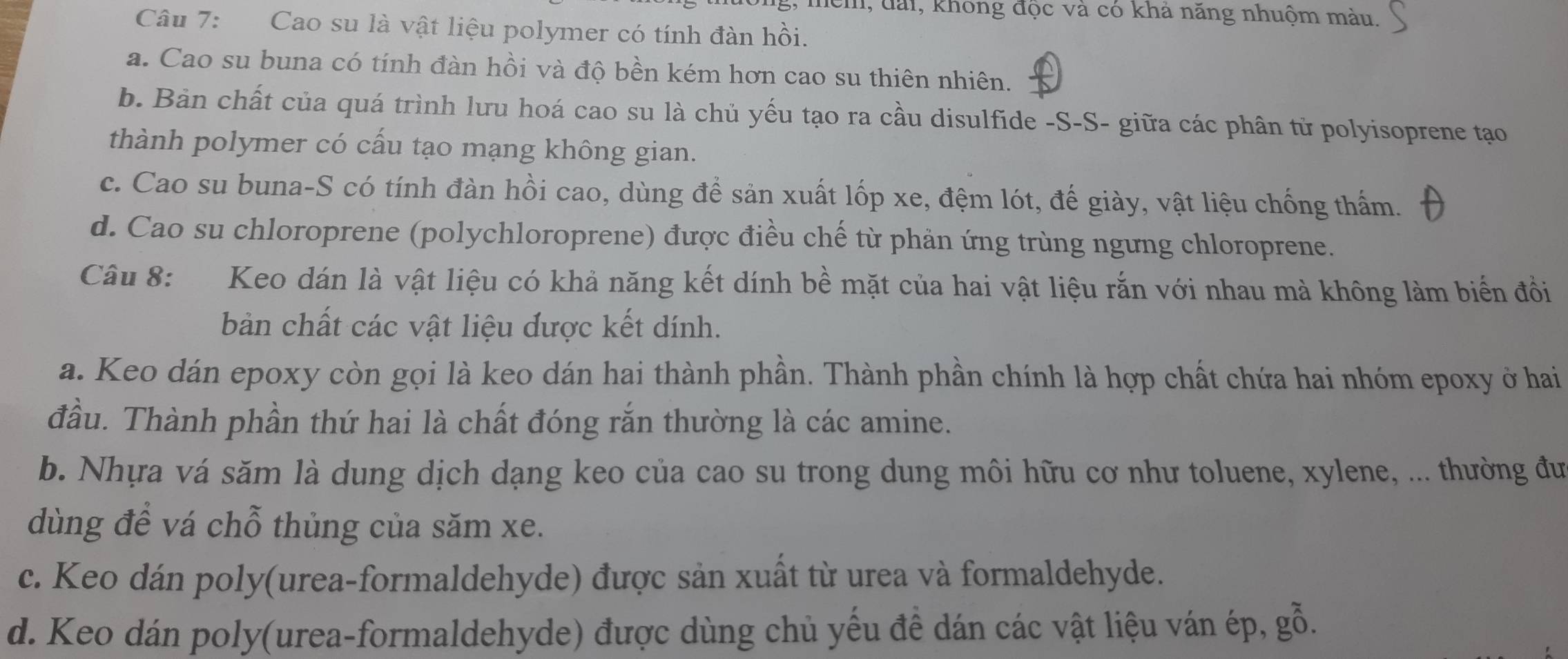 them, đài, không độc và có khả năng nhuộm màu.
Câu 7: Cao su là vật liệu polymer có tính đàn hồi.
a. Cao su buna có tính đàn hồi và độ bền kém hơn cao su thiên nhiên.
b. Bản chất của quá trình lưu hoá cao su là chủ yếu tạo ra cầu disulfide -S-S- giữa các phân từ polyisoprene tạo
thành polymer có cấu tạo mạng không gian.
c. Cao su buna-S có tính đàn hồi cao, dùng để sản xuất lốp xe, đệm lót, đế giày, vật liệu chống thấm.
d. Cao su chloroprene (polychloroprene) được điều chế từ phản ứng trùng ngưng chloroprene.
Câu 8: Keo dán là vật liệu có khả năng kết dính bề mặt của hai vật liệu rắn với nhau mà không làm biến đồi
bản chất các vật liệu được kết dính.
a. Keo dán epoxy còn gọi là keo dán hai thành phần. Thành phần chính là hợp chất chứa hai nhóm epoxy ở hai
đầu. Thành phần thứ hai là chất đóng rắn thường là các amine.
b. Nhựa vá săm là dung dịch dạng keo của cao su trong dung môi hữu cơ như toluene, xylene, ... thường đư
dùng để vá chỗ thủng của săm xe.
c. Keo dán poly(urea-formaldehyde) được sản xuất từ urea và formaldehyde.
d. Keo dán poly(urea-formaldehyde) được dùng chủ yếu đề dán các vật liệu ván ép, gỗ.