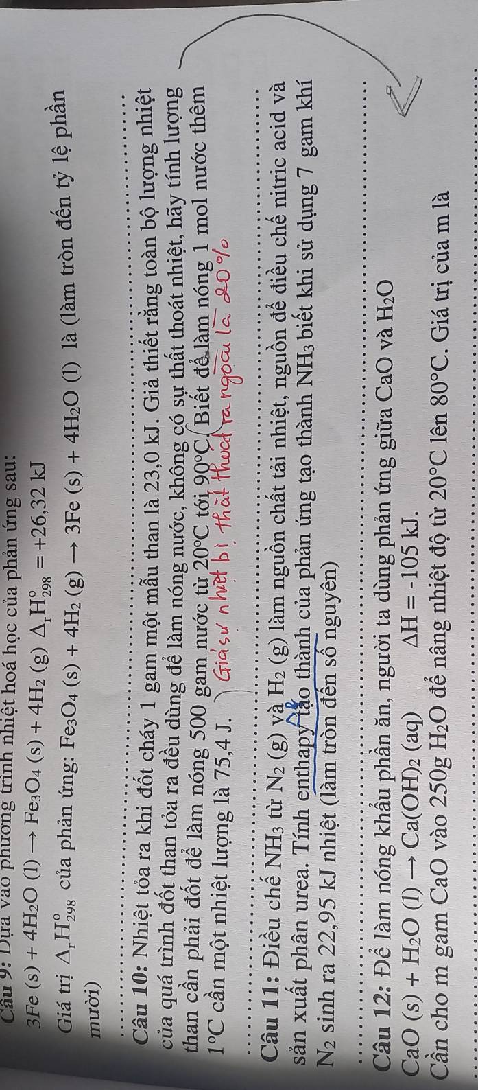 Cầu 9: Dựa vao phương trình nhiệt hoá học của phản ứng sau:
3Fe(s)+4H_2O(l)to Fe_3O_4(s)+4H_2 (g) △ _rH_(298)°=+26,32kJ
Giá trị △ _rH_(298)^o của phản ứng: Fe_3O_4(s)+4H_2(g)to 3Fe(s)+4H_2O (l) là (làm tròn đến tỷ lệ phần
mười)
Câu 10: Nhiệt tỏa ra khi đốt cháy 1 gam một mẫu than là 23,0 kJ. Giả thiết rằng toàn bộ lượng nhiệt
của quá trình đốt than tỏa ra đều dùng để làm nóng nước, không có sự thất thoát nhiệt, hãy tính lượng
than cần phải đốt để làm nóng 500 gam nước từ 20°C tới 90°C Biết để làm nóng 1 mol nước thêm
1°C cần một nhiệt lượng là 75,4 J.
Câu 11: Điều chế NH_3 tù N_2 (g) và H_2 (g) làm nguồn chất tải nhiệt, nguồn để điều chế nitric acid và
sản xuất phân urea. Tính enthapy tảo thành của phản ứng tạo thành NH₃ biết khi sử dụng 7 gam khí
N_2 sinh ra 22,95 kJ nhiệt (làm tròn đến số nguyên)
Câu 12: Để làm nóng khẩu phần ăn, người ta dùng phản ứng giữa CaO và H_2O
CaO(s)+H_2O(l)to Ca(OH)_2(aq) △ H=-105kJ.
Cần cho m gam CaO vào 250g H_2O để nâng nhiệt độ từ 20°C lên 80°C. Giá trị của m là