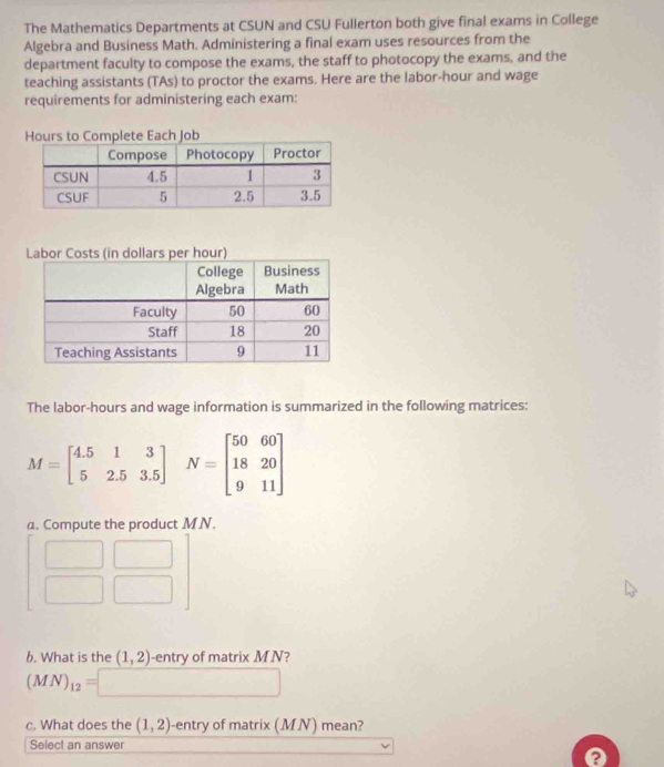 The Mathematics Departments at CSUN and CSU Fullerton both give final exams in College 
Algebra and Business Math. Administering a final exam uses resources from the 
department faculty to compose the exams, the staff to photocopy the exams, and the 
teaching assistants (TAs) to proctor the exams. Here are the labor-hour and wage 
requirements for administering each exam:
Hours to Complete Each Job 
The labor-hours and wage information is summarized in the following matrices:
M=beginbmatrix 4.5&1&3 5&2.5&3.5endbmatrix N=beginbmatrix 50&60 18&20 9&11endbmatrix
a. Compute the product M N. 
b. What is the (1,2) -entry of matrix M N?
(MN)_12=[ □ ,□ )
c. What does the (1,2) -entry of matrix (MN) mean? 
Select an answer