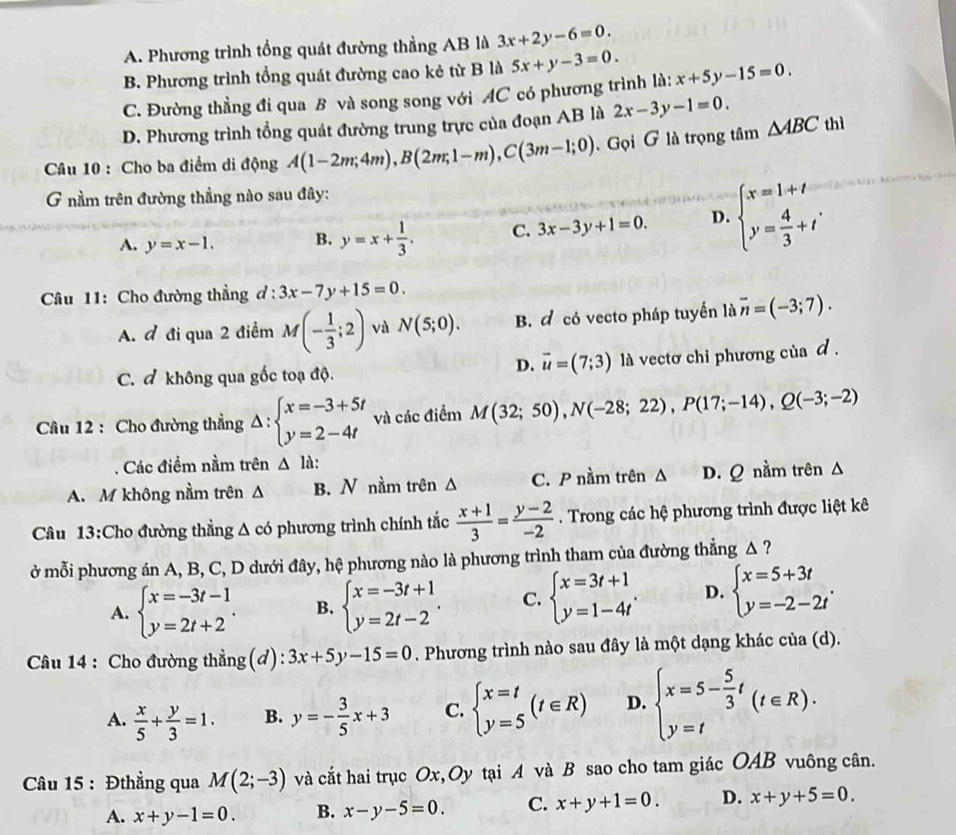 A. Phương trình tổng quát đường thẳng AB là 3x+2y-6=0.
B Phương trình tổng quát đường cao kẻ từ B là 5x+y-3=0.
C. Đường thẳng đi qua B và song song với AC có phương trình là: x+5y-15=0.
D. Phương trình tổng quát đường trung trực của đoạn AB là 2x-3y-1=0.
Câu 10 : Cho ba điểm di động A(1-2m;4m),B(2m;1-m),C(3m-1;0). Gọi G là trọng tâm △ ABC thì
G nầm trên đường thẳng nào sau đây:
A. y=x-1. B. y=x+ 1/3 . C. 3x-3y+1=0. D. beginarrayl x=1+t y= 4/3 +tendarray. .
Câu 11: Cho đường thẳng ơ : 3x-7y+15=0.
A. đ đi qua 2 điểm M(- 1/3 ;2) và N(5;0). B. đ có vecto pháp tuyển là overline n=(-3;7).
D. vector u=(7;3)
C. đ không qua gốc toạ độ. là vectơ chi phương của d .
Câu 12 : Cho đường thẳng Delta :beginarrayl x=-3+5t y=2-4tendarray. và các điểm M(32;50),N(-28;22),P(17;-14),Q(-3;-2)
Các điểm nằm trên △ la:
A. M không nằm trên Δ B. N nằm trên Δ C. P nằm trên Δ D. Q nằm trên Δ
Câu 13:Cho đường thẳng △ ,có phương trình chính tắc  (x+1)/3 = (y-2)/-2 . Trong các hệ phương trình được liệt kê
ở mỗi phương án A, B, C, D dưới đây, hệ phương nào là phương trình tham của đường thẳng A ?
A. beginarrayl x=-3t-1 y=2t+2endarray. . B. beginarrayl x=-3t+1 y=2t-2endarray. . C. beginarrayl x=3t+1 y=1-4tendarray. . D. beginarrayl x=5+3t y=-2-2tendarray. .
Câu 14 : Cho đường thẳng(đ): 3x+5y-15=0. Phương trình nào sau đây là một dạng khác của (d).
A.  x/5 + y/3 =1. B. y=- 3/5 x+3 C. beginarrayl x=t y=5endarray. (t∈ R) D. beginarrayl x=5- 5/3 t y=tendarray. (t∈ R).
Câu 15 : Đthẳng qua M(2;-3) và cắt hai trục Ox,Oy tại A và B sao cho tam giác OAB vuông cân.
A. x+y-1=0. B. x-y-5=0. C. x+y+1=0. D. x+y+5=0.