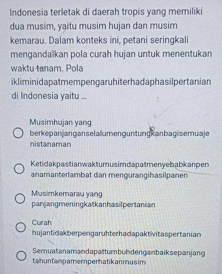 Indonesia terletak di daerah tropis yang memiliki
dua musim, yạitu musim hujan dan musim
kemarau. Dalam konteks ini, petani seringkali
mengandalkan pola curah hujan untuk menentukan
waktu tanam. Pola
ikliminidapatmempengaruhiterhadaphasilpertanian
di Indonesia yaitu ...
Musimhujan yang
berkepanjanganselalumenguntungkanbagisemuaje
nistanaman
Ketidakpastianwaktumusimdapatmenyebabkanpen
anamanterlambat dan mengurangihasilpanen
Musimkemarau yang
panjangmeningkatkanhasilpertanian
Curah
hujantidak ber pen gar uhter hada paktivitas pertanian
Semuatanamandapattumbuhdenganbaiksepanjang
tahuntanpamer perhatikanmusim