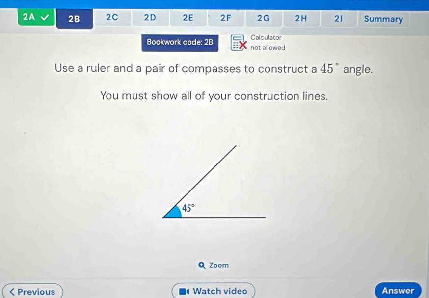 2A 2B 2C 2D 2E 2F 2G 2H 21 Summary
Calculator
Bookwork code: 2B not allowed
Use a ruler and a pair of compasses to construct a 45° angle.
You must show all of your construction lines.
Zoom
Previous Watch video Answer