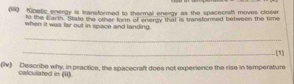 (iii) Kinetic energy is transformed to thermal energy as the spacecraft moves closer 
to the Earth. State the other form of energy that is transformed between the time 
when it was far out in space and landing. 
_ 
_[1] 
(iv) Describe why, in practice, the spacecraft does not experience the rise in temperature 
calculated in (ii).