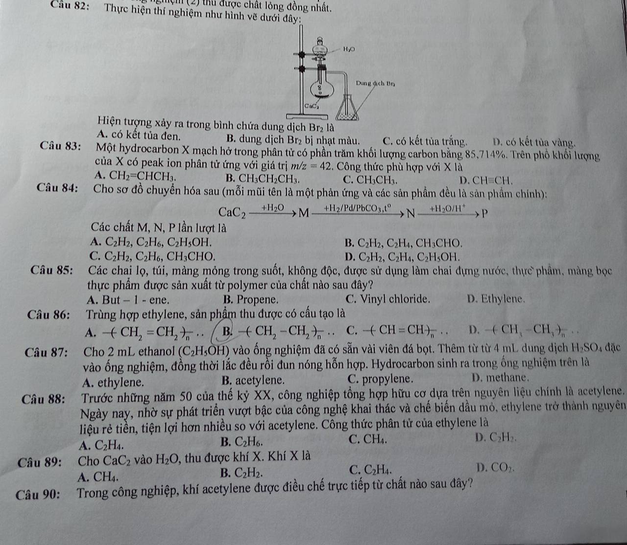 ng ện (2) thu được chất lỏng đồng nhất.
Câu 82: Thực hiện thí nghiệm như hình vẽ dưới đây:
Hiện tượng xảy ra trong bình chứa du
A. có kết tủa đen. B. dung dịch Br_2 bị nhạt màu. C. có kết tủa trắng. D. có kết tủa vàng.
Câu 83: Một hydrocarbon X mạch hở trong phân tử có phần trăm khối lượng carbon bằng 85,714%. Trên phổ khối lượng
của X có peak ion phân tử ứng với giá trị m/z=42.  Công thức phù hợp với X là
A. CH_2=CHCH_3. B. CH_3CH_2CH_3. C. CH_3CH_3. D. CHequiv CH.
Câu 84: Cho sơ đồ chuyển hóa sau (mỗi mũi tên là một phản ứng và các sản phầm đều là sản phầm chính):
CaC_2xrightarrow +H_2OMxrightarrow +H_2/Pd/PbCO_3,t° N_  +H_2O/H^+ x D 
Các chất M, N, P lần lượt là
A. C_2H_2,C_2H_6,C_2H_5OH. B. C_2H_2,C_2H_4,CH_3CHO.
C. C_2H_2,C_2H_6,CH_3CHO. D. C_2H_2,C_2H_4,C_2H_5OH.
Câu 85: Các chai lọ, túi, màng mỏng trong suốt, không độc, được sử dụng làm chai đựng nước, thực phẩm, màng bọc
thực phẩm được sản xuất từ polymer của chất nào sau đây?
A. But - 1 - ene. B. Propene. C. Vinyl chloride. D. Ethylene.
Câu 86: Trùng hợp ethylene, sản phẩm thu được có cấu tạo là
A. -(CH_2=CH_2)_n...(B. -(CH_2-CH_2to frac n... C. -(CH=CH)_n... D. -(CH_3-CH_3)_n...
Câu 87: Cho 2 mL ethanol (C_2H_5OH) vào ống nghiệm đã có sẵn vài viên đá bọt. Thêm từ từ 4 mL dung dịch H_2SO 4 đặc
vào ống nghiệm, đồng thời lắc đều rồi đun nóng hỗn hợp. Hydrocarbon sinh ra trong ống nghiệm trên là
A. ethylene. B. acetylene. C. propylene. D. methane.
Câu 88: Trước những năm 50 của thế kỷ XX, công nghiệp tổng hợp hữu cơ dựa trên nguyên liệu chính là acetylene.
Ngày nay, nhờ sự phát triển vượt bậc của công nghệ khai thác và chế biến dầu mỏ, ethylene trở thành nguyên
liệu rẻ tiền, tiện lợi hơn nhiều so với acetylene. Công thức phân tử của ethylene là
A. C_2H_4.
B. C_2H_6. CH_4. D. C_2H_2.
C.
Câu 89: Cho CaC_2 vào H_2O , thu được khí X. Khí X là
A. CH_4.
B. C_2H_2.
C. C_2H_4. D. CO_2.
Câu 90: Trong công nghiệp, khí acetylene được điều chế trực tiếp từ chất nào sau đây?