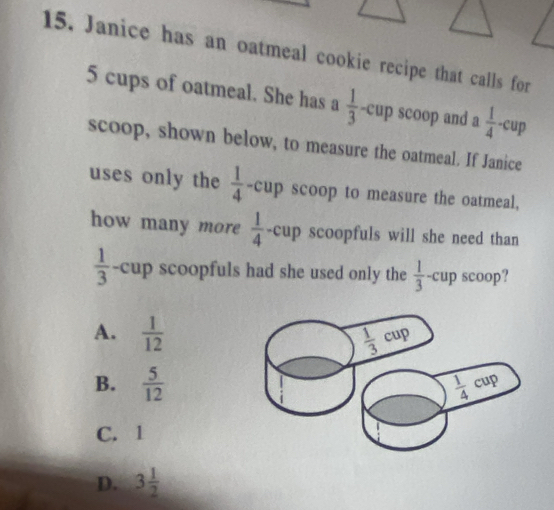 Janice has an oatmeal cookie recipe that calls for
5 cups of oatmeal. She has a  1/3  -cup scoop and a  1/4 -cup
scoop, shown below, to measure the oatmeal. If Janice
uses only the  1/4 -cup a scoop to measure the oatmeal,
how many more  1/4 -cup scoopfuls will she need than
 1/3  -cup scoopfuls had she used only the  1/3 -cu p scoop?
A.  1/12 
B.  5/12 
C. 1
D. 3 1/2 