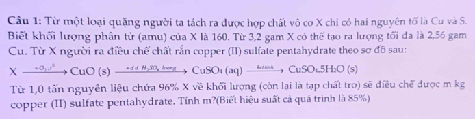 Từ một loại quặng người ta tách ra được hợp chất vô cơ X chi có hai nguyên tố là Cu và S. 
Biết khối lượng phân tử (amu) của X là 160. Từ 3,2 gam X có thể tạo ra lượng tối đa là 2,56 gam 
Cu. Từ X người ra điều chế chất rắn copper (II) sulfate pentahydrate theo sơ đồ sau:
Xxrightarrow +O_2;t^2CuO(s)xrightarrow +ddH_2SO_4loangCuSO_4(aq)xrightarrow ketnahCuSO_4.5H_2O(s)
Từ 1,0 tấn nguyên liệu chứa 96% X về khối lượng (còn lại là tạp chất trơ) sẽ điều chế được m kg 
copper (II) sulfate pentahydrate. Tính m?(Biết hiệu suất cả quá trình là 85%)