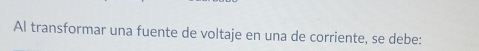 Al transformar una fuente de voltaje en una de corriente, se debe: