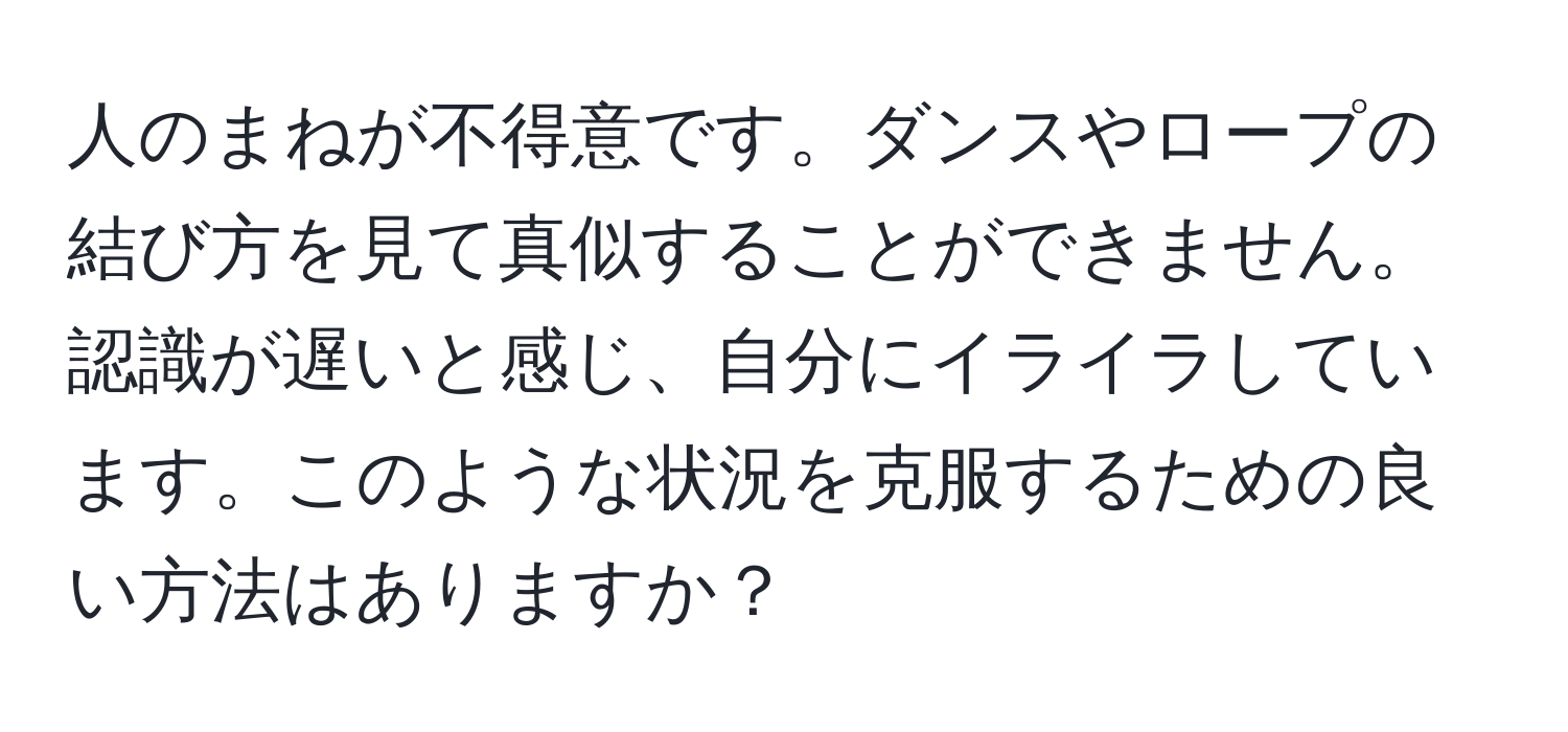 人のまねが不得意です。ダンスやロープの結び方を見て真似することができません。認識が遅いと感じ、自分にイライラしています。このような状況を克服するための良い方法はありますか？