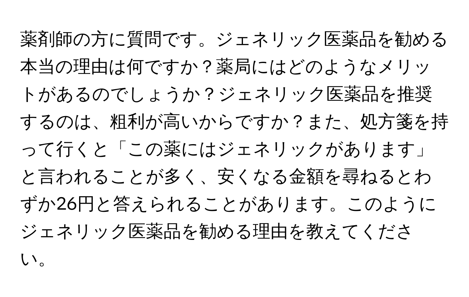 薬剤師の方に質問です。ジェネリック医薬品を勧める本当の理由は何ですか？薬局にはどのようなメリットがあるのでしょうか？ジェネリック医薬品を推奨するのは、粗利が高いからですか？また、処方箋を持って行くと「この薬にはジェネリックがあります」と言われることが多く、安くなる金額を尋ねるとわずか26円と答えられることがあります。このようにジェネリック医薬品を勧める理由を教えてください。