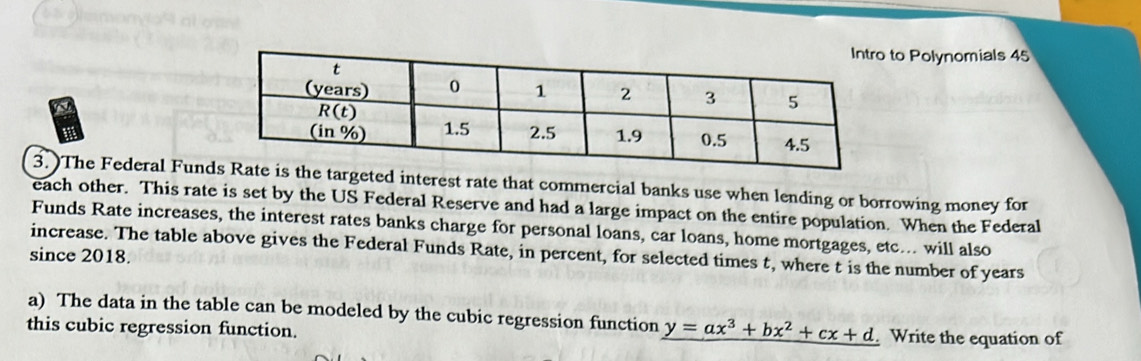 any 
to Polynomials 45 
3. )The Federal Fund targeted interest rate that commercial banks use when lending or borrowing money for 
each other. This rate is set by the US Federal Reserve and had a large impact on the entire population. When the Federal 
Funds Rate increases, the interest rates banks charge for personal loans, car loans, home mortgages, etc... will also 
increase. The table above gives the Federal Funds Rate, in percent, for selected times t, where t is the number of years
since 2018. 
a) The data in the table can be modeled by the cubic regression function y=ax^3+bx^2+cx+d
this cubic regression function. Write the equation of