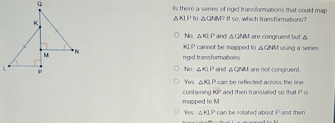 Is there a series of rigid transformations that could map
△ KLP to △ QNM? If so, which transformations?
No, △ KLP and △ QNM I are congruent but △
KLP cannot be mapped to △ QNM using a series
rigid transformations
No, △ KLP
L and △ ONM are not congruent.
Yes △ KLP can be reflected across the line 
containing overline KP and then transilated so that P is
mapped to M.
Yes. △ KLP can be rotated about P and then