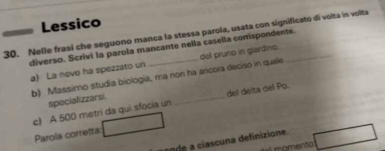 Lessico 
30. Nelle frasi che seguono manca la stessa parola, usata con significato dí volta in volta 
diverso. Scrivi la parola mancante nella casella corrispondente. 
a) La neve ha spezzato un del pruno in giardino. 
b) Massimo studía biologia, ma non ha ancora deciso in quale 
specializzarsi. 
c) A 500 metri da qui sfocia un _del delta del Po. 
Parola corretta: 
nde a ciascuna definizione. 
e momento