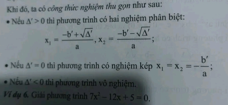 Khi đó, ta có công thức nghiệm thu gọn như sau: 
Nếu △ '>0 thì phương trình có hai nghiệm phân biệt:
x_1= (-b'+sqrt(△ '))/a , x_2= (-b'-sqrt(△ '))/a ; 
Nếu △ '=0 thì phương trình có nghiệm kép x_1=x_2=- b'/a ; 
Nếu △ '<0</tex> thi phương trình vô nghiệm. 
Ví dụ 6. Giải phương trình 7x^2-12x+5=0.