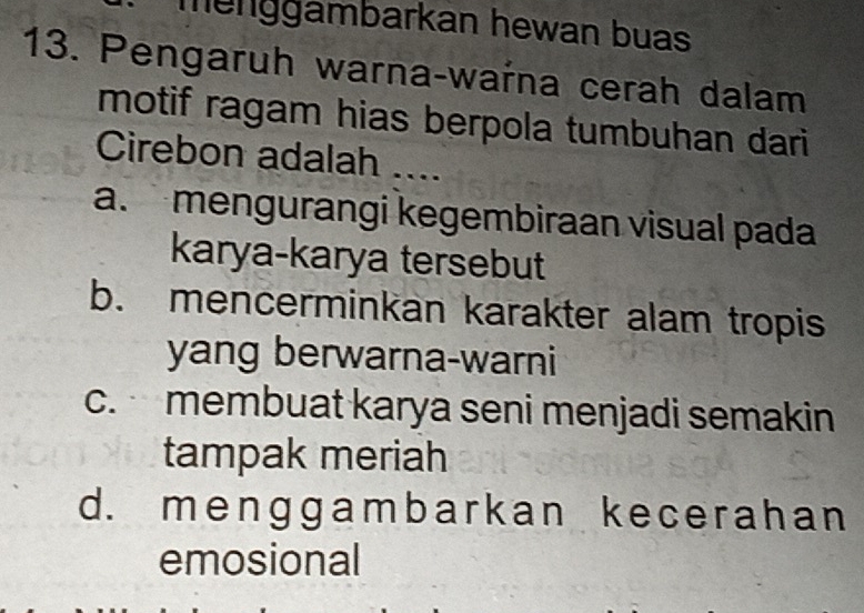 menggambarkan hewan buas
13. Pengaruh warna-waŕna cerah dalam
motif ragam hias berpola tumbuhan dari
Cirebon adalah ....
a. mengurangi kegembiraan visual pada
karya-karya tersebut
b. mencerminkan karakter alam tropis
yang berwarna-warni
c. membuat karya seni menjadi semakin
tampak meriah
d. menggambarkan kecerahan
emosional