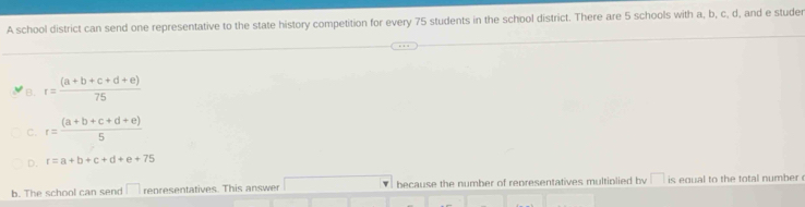 A school district can send one representative to the state history competition for every 75 students in the school district. There are 5 schools with a, b, c, d, and e studer
B. r= ((a+b+c+d+e))/75 
C. r= ((a+b+c+d+e))/5 
D. r=a+b+c+d+e+75
b. The school can send □ representatives. This answer because the number of representatives multiolied by □ is equal to the total number