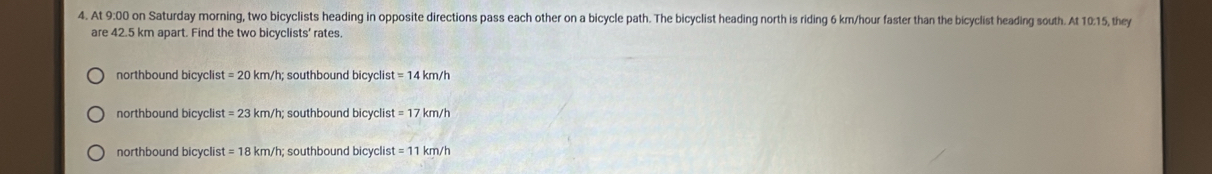 At 9:00 on Saturday morning, two bicyclists heading in opposite directions pass each other on a bicycle path. The bicyclist heading north is riding 6 km/hour faster than the bicyclist heading south. At 10:15, they
are 42.5 km apart. Find the two bicyclists' rates.
northbound bicyclis =20km/h; southbound bicyclist =14km/h
northbound bicyclis =23km/h? southbound bicyclis =17km/h
northbound bicyclist =18km/h; southbound bicyclis =11km/h