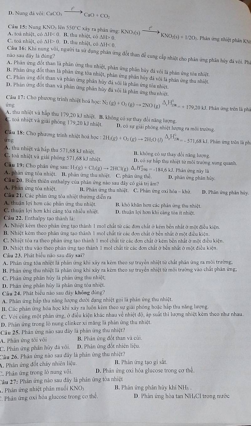 D. Nung đá vôi: CaCO_3xrightarrow f°CaO+CO_2
Câu 15: Nung KNO_31 ên 550°Cxdot ay * ra phản ứng:
A. toả nhiệt, có △ H<0</tex> B. thu nhiệt, có △ H>0. KNO_3(s)xrightarrow []KNO_2(s)+1/2O_2 Phản ứng nhiệt phân KN
C. toả nhiệt, có △ H>0.D. thu nhiệt, có △ H<0.
Câu 16: Khi nung vôi, người ta sử dụng phản ứng đốt than để cung cấp nhiệt cho phản ứng phân hủy đá vôi. Phá
nào sau đây là đúng?
A. Phản ứng đốt than là phản ứng thu nhiệt, phản ứng phân hủy đá vôi là phản ứng tỏa nhiệt.
B. Phản ứng đốt than là phản ứng tỏa nhiệt, phản ứng phân hủy đá vôi là phản ứng thu nhiệt.
C. Phản ứng đốt than và phản ứng phân hủy đá vôi là phản ứng tỏa nhiệt.
D. Phản ứng đốt than và phản ứng phân hủy đá vôi là phản ứng thu nhiệt.
Câu 17: Cho phương trình nhiệt hoá học: N_2(g)+O_2(g)to 2NO(g)^△ _rH_2^0=+179,20kJ Phản ứng trên là phả
ứng
A. thu nhiệt và hấp thu 179,20 kJ nhiệt. B. không có sự thay đổi năng lượng.
C. toả nhiệt và giải phóng 179,20 kJ nhiệt. D. có sự giải phóng nhiệt lượng ra môi trường.
Câu 18: Cho phương trình nhiệt hoá học :2H_2(g)+O_2(g)to 2H_2O(l)^△ _rH_2^0=-571,68kJ.  Phản ứng trên là pha
ứng
A. thu nhiệt và hấp thu 571,68 kJ nhiệt. B. không có sự thay đổi năng lượng.
C. toả nhiệt và giải phóng 571,68 kJ nhiệt. D. có sự hấp thụ nhiệt từ môi trường xung quanh
Câu 19: Cho phản ứng sau: H_2(g)+Cl_2(g)to 2HCl(g)△ _rH_(298)^o=-184,6kJ Phản ứng này là
A. phản ứng tỏa nhiệt. B. phản ứng thu nhiệt. C. phản ứng thế. D. phản ứng phân hủy.
Câu 20. Biến thiên enthalpy của phản ứng nào sau đây có giá trị âm?
A. Phản ứng tỏa nhiệt. B. Phản ứng thu nhiệt. C. Phản ứng oxi hóa - khử. D. Phản ứng phân hủy.
Câu 21. Các phản ứng tỏa nhiệt thường diễn ra
A. thuận lợi hơn các phản ứng thu nhiệt. B. khó khăn hơn các phản ứng thu nhiệt.
C. thuận lợi hơn khi cảng tỏa nhiều nhiệt. D. thuận lợi hơn khi càng tỏa ít nhiệt.
Câu 22. Enthalpy tạo thành là:
A. Nhiệt kèm theo phản ứng tạo thành 1 mol chất từ các đơn chất ở kém bền nhất ở một điều kiện.
B. Nhiệt kèm theo phản ứng tạo thành 1 mol chất từ các đơn chất ở bền nhất ở một điều kiện.
C. Nhiệt tòa ra theo phản ứng tạo thành 1 mol chất từ các đơn chất ở kém bền nhất ở một điều kiện.
D. Nhiệt thu vào theo phản ứng tạo thành 1 mol chất từ các đơn chất ở bền nhất ở một điều kiện.
Câu 23. Phát biểu nào sau đây sai?
A. Phản ứng tỏa nhiệt là phản ứng khi xảy ra kèm theo sự truyền nhiệt từ chất phản ứng ra môi trường;
B. Phản ứng thu nhiệt là phản ứng khi xảy ra kèm theo sự truyền nhiệt từ môi trường vào chất phản ứng;
C. Phản ứng phân hủy là phản ứng thu nhiệt;
D. Phản ứng phân hủy là phản ứng tỏa nhiệt.
Câu 24. Phát biểu nào sau đây không đúng?
A. Phản ứng hấp thu năng lượng dưới dạng nhiệt gọi là phản ứng thu nhiệt.
B. Các phản ứng hóa học khi xảy ra luôn kèm theo sự giải phóng hoặc hấp thu năng lượng.
C. Với cùng một phản ứng, ở điều kiện khác nhau về nhiệt độ, áp suất thì lượng nhiệt kèm theo như nhau.
D. Phản ứng trong lò nung clinker xi măng là phản ứng thu nhiệt.
Câu 25. Phản ứng nào sau đây là phản ứng thu nhiệt?
A. Phản ứng tôi vôi B. Phản ứng đốt than và củi.
C. Phản ứng phân hủy đá vôi. D. Phản ứng đốt nhiên liệu.
Câu 26. Phản ứng nào sau dây là phản ứng thu nhiệt?
A. Phản ứng đốt cháy nhiên liệu. B. Phản ứng tạo gi sắt.
C. Phản ứng trong lò nung vôi. D. Phản ứng oxi hóa glucose trong cơ thể.
Câu 27: Phản ứng nào sau đây là phản ứng tỏa nhiệt
A. Phản ứng nhiệt phân muối KNO_3 B. Phản ứng phân hủy khí NH₃ .
C. Phản ứng oxi hóa glucose trong cơ thể. D. Phản ứng hòa tan NH₄Cl trong nước