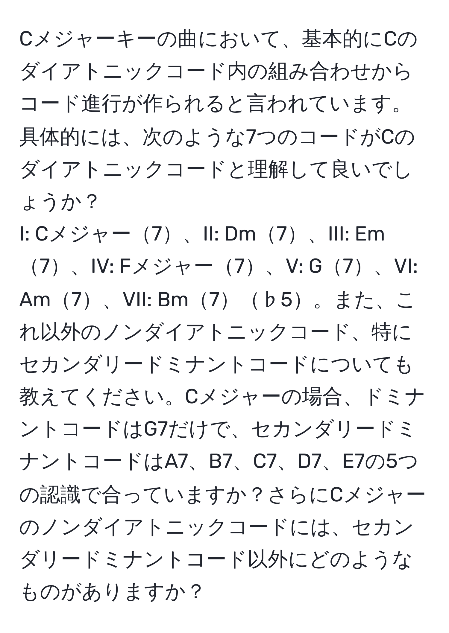 Cメジャーキーの曲において、基本的にCのダイアトニックコード内の組み合わせからコード進行が作られると言われています。具体的には、次のような7つのコードがCのダイアトニックコードと理解して良いでしょうか？  
I: Cメジャー7、II: Dm7、III: Em7、IV: Fメジャー7、V: G7、VI: Am7、VII: Bm7♭5。また、これ以外のノンダイアトニックコード、特にセカンダリードミナントコードについても教えてください。Cメジャーの場合、ドミナントコードはG7だけで、セカンダリードミナントコードはA7、B7、C7、D7、E7の5つの認識で合っていますか？さらにCメジャーのノンダイアトニックコードには、セカンダリードミナントコード以外にどのようなものがありますか？