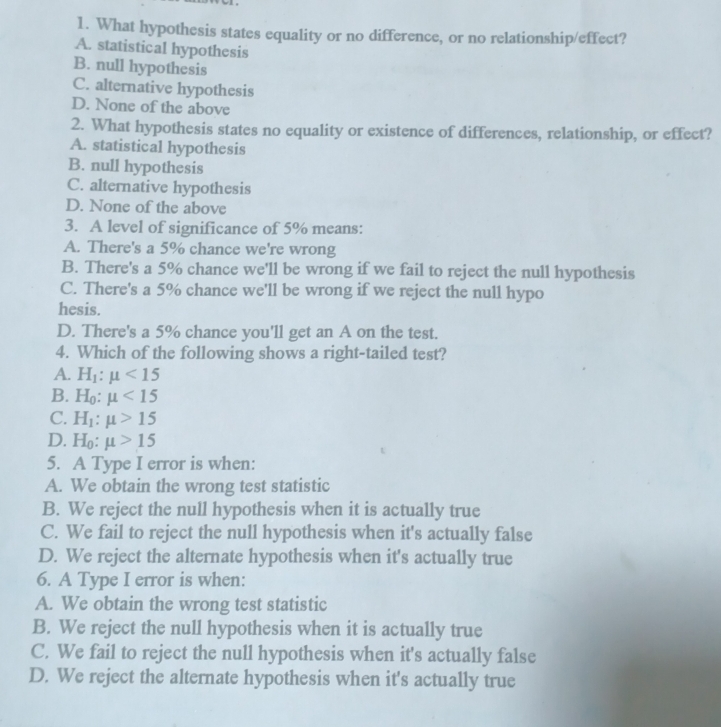 What hypothesis states equality or no difference, or no relationship/effect?
A. statistical hypothesis
B. null hypothesis
C. alternative hypothesis
D. None of the above
2. What hypothesis states no equality or existence of differences, relationship, or effect?
A. statistical hypothesis
B. null hypothesis
C. alternative hypothesis
D. None of the above
3. A level of significance of 5% means:
A. There's a 5% chance we're wrong
B. There's a 5% chance we'll be wrong if we fail to reject the null hypothesis
C. There's a 5% chance we'll be wrong if we reject the null hypo
hesis.
D. There's a 5% chance you'll get an A on the test.
4. Which of the following shows a right-tailed test?
A. H_1:mu <15</tex>
B. H_0:mu <15</tex>
C. H_1:mu >15
D. H_0:mu >15
5. A Type I error is when:
A. We obtain the wrong test statistic
B. We reject the null hypothesis when it is actually true
C. We fail to reject the null hypothesis when it's actually false
D. We reject the alternate hypothesis when it's actually true
6. A Type I error is when:
A. We obtain the wrong test statistic
B. We reject the null hypothesis when it is actually true
C. We fail to reject the null hypothesis when it's actually false
D. We reject the alternate hypothesis when it's actually true