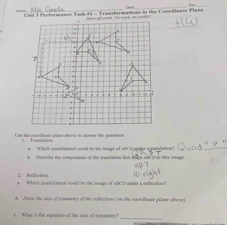 Name:_ Date:_ Per:_ 
Unit 3 Performance Task #1 - Transformations in the Coordinate Plane 
Use the coordinate plane above to answer the questions. 
1. Translation. 
a. Which quadrilateral could be the image of ABCD under a translation? 
b. Describe the components of the translation that maps ABCD to this image. 
2. Reflection. 
a. Which quadrilateral could be the image of ABCD under a reflection? 
b. Draw the axis of symmetry of the reflection ( on the coordinate plane above). 
c. What is the equation of the axis of symmetry?_