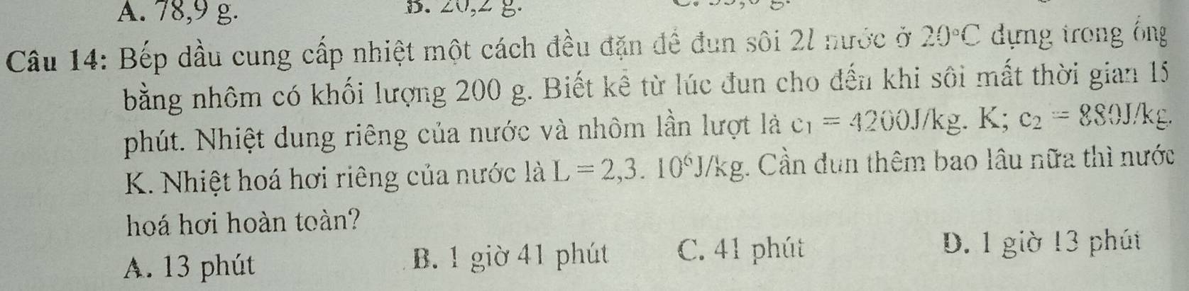 A. 78, 9 g. B. 20, 2 g.
Câu 14: Bếp dầu cung cấp nhiệt một cách đều đặn đề đun sôi 2l nước ở 20°C dựng trong ổng
bằng nhôm có khối lượng 200 g. Biết kể từ lúc đun cho đến khi sôi mất thời gian 15
phút. Nhiệt dung riêng của nước và nhôm lần lượt là c_1=4200J/kg.K; c_2=880J/kg. 
K. Nhiệt hoá hơi riêng của nước là L=2,3.10^6J/kg;. Cần dun thêm bao lâu nữa thì nước
hoá hơi hoàn toàn?
A. 13 phút B. 1 giờ 41 phút C. 41 phút
D. 1 giờ 13 phút