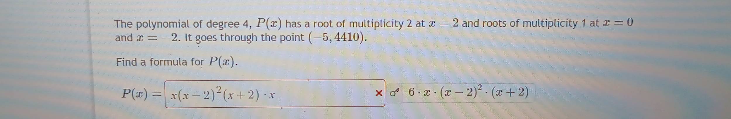 The polynomial of degree 4, P(x) has a root of multiplicity 2 at x=2 and roots of multiplicity 1 at x=0
and x=-2. It goes through the point (-5,4410). 
Find a formula for P(x).
P(x)=|x(x-2)^2(x+2)· x
x 0 6· x· (x-2)^2· (x+2)