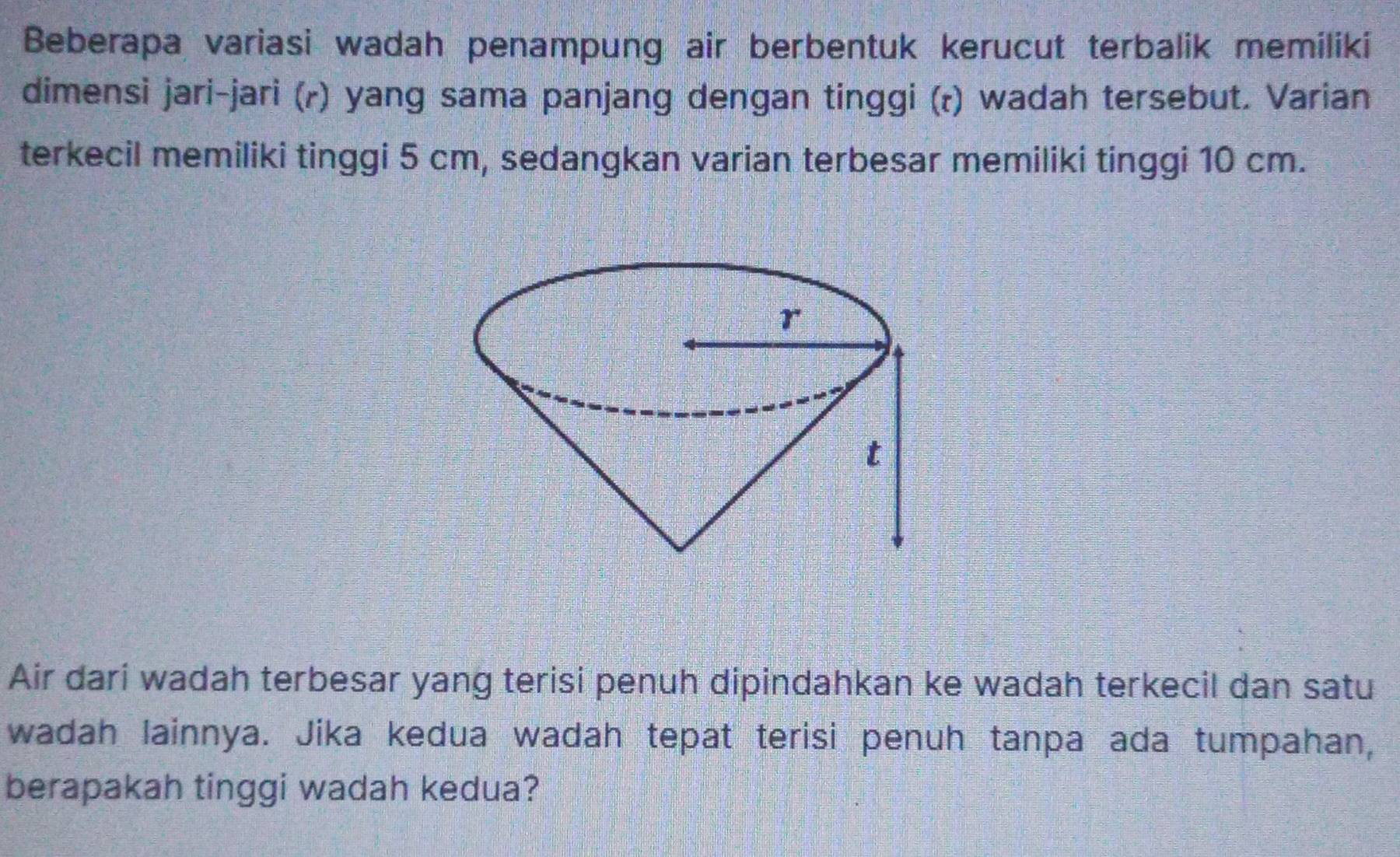 Beberapa variasi wadah penampung air berbentuk kerucut terbalik memiliki 
dimensi jari-jari (ʔ) yang sama panjang dengan tinggi (r) wadah tersebut. Varian 
terkecil memiliki tinggi 5 cm, sedangkan varian terbesar memiliki tinggi 10 cm. 
Air dari wadah terbesar yang terisi penuh dipindahkan ke wadah terkecil dan satu 
wadah lainnya. Jika kedua wadah tepat terisi penuh tanpa ada tumpahan, 
berapakah tinggi wadah kedua?