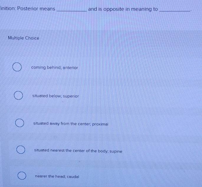 finition: Posterior means _and is opposite in meaning to _.
Multiple Choice
coming behind; anterior
situated below; superior
situated away from the center; proximal
situated nearest the center of the body; supine
nearer the head; caudal