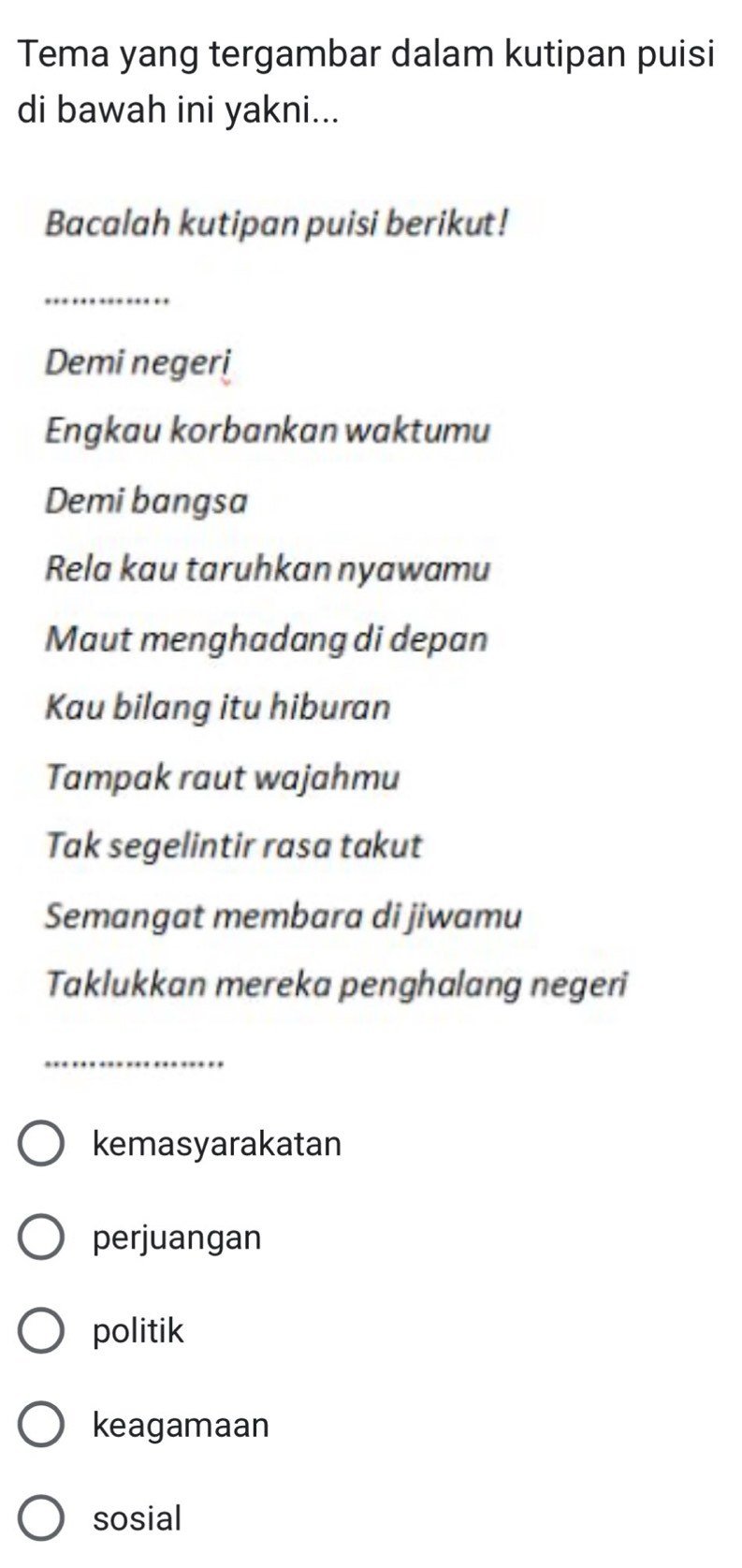 Tema yang tergambar dalam kutipan puisi
di bawah ini yakni...
Bacalah kutipan puisi berikut!
_
Demi negeri
Engkau korbankan waktumu
Demi bangsa
Rela kau taruhkan nyawamu
Maut menghadang di depan
Kau bilang itu hiburan
Tampak raut wajahmu
Tak segelintir rasa takut
Semangat membara di jiwamu
Taklukkan mereka penghalang negeri
_
kemasyarakatan
perjuangan
politik
keagamaan
sosial