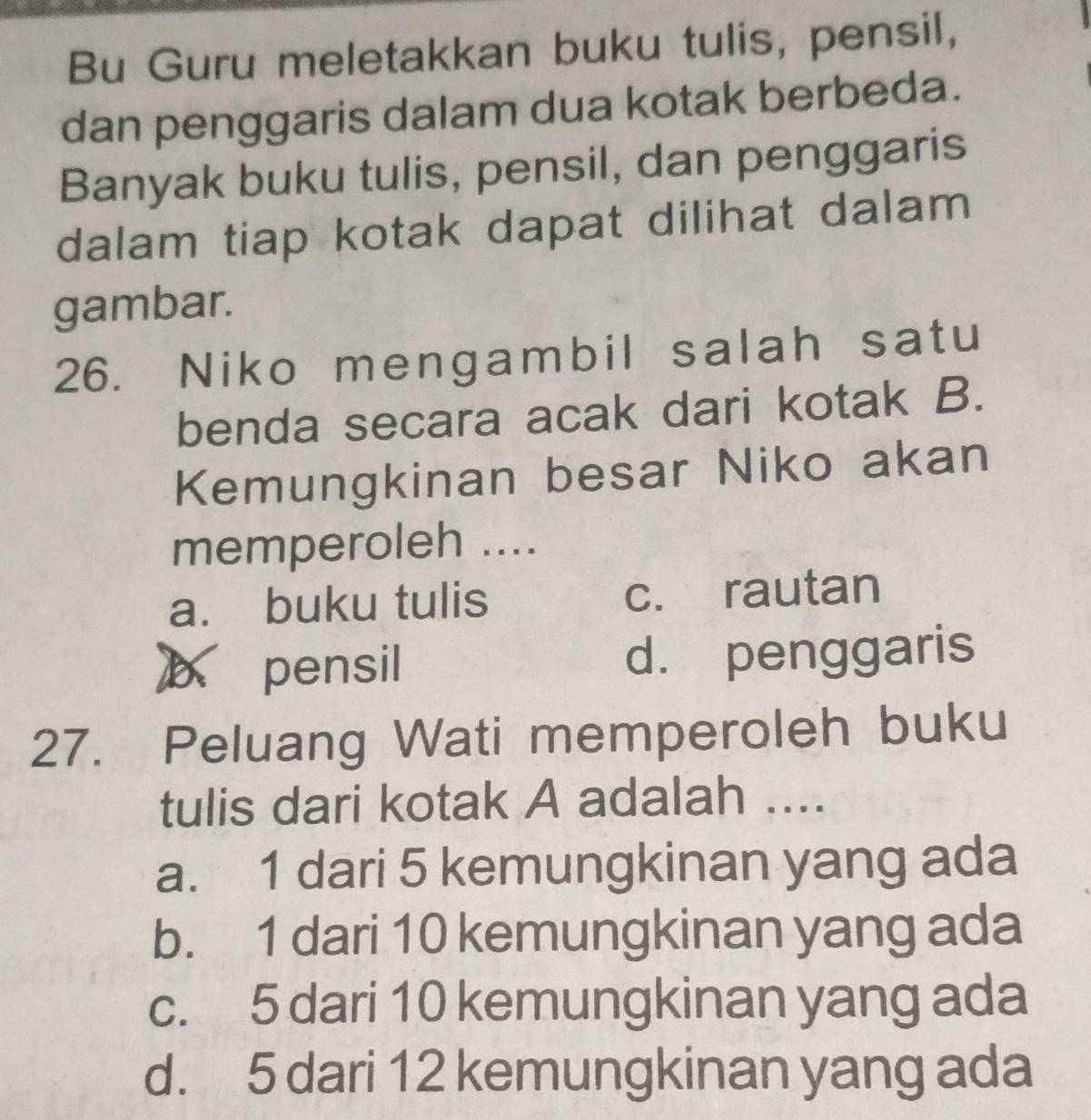 Bu Guru meletakkan buku tulis, pensil,
dan penggaris dalam dua kotak berbeda.
Banyak buku tulis, pensil, dan penggaris
dalam tiap kotak dapat dilihat dalam
gambar.
26. Niko mengambil salah satu
benda secara acak dari kotak B.
Kemungkinan besar Niko akan
memperoleh ....
a. buku tulis c. rautan
b pensil d. penggaris
27. Peluang Wati memperoleh buku
tulis dari kotak A adalah ....
a. 1 dari 5 kemungkinan yang ada
b. 1 dari 10 kemungkinan yang ada
c. 5 dari 10 kemungkinan yang ada
d. 5 dari 12 kemungkinan yang ada