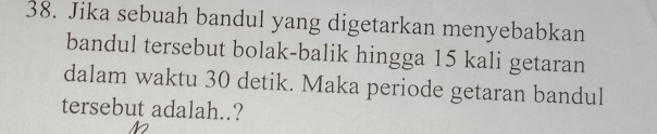 Jika sebuah bandul yang digetarkan menyebabkan 
bandul tersebut bolak-balik hingga 15 kali getaran 
dalam waktu 30 detik. Maka periode getaran bandul 
tersebut adalah..?