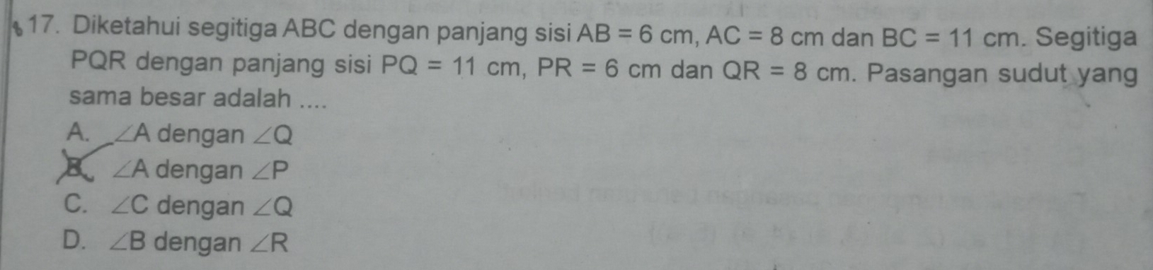 Diketahui segitiga ABC dengan panjang sisi AB=6cm, AC=8cm n dan BC=11cm. Segitiga
PQR dengan panjang sisi PQ=11cm, PR=6cm dan QR=8cm. Pasangan sudut yang
sama besar adalah ....
A. ∠ A dengan ∠ Q
K ∠ A dengan ∠ P
C. ∠ C dengan ∠ Q
D. ∠ B dengan ∠ R