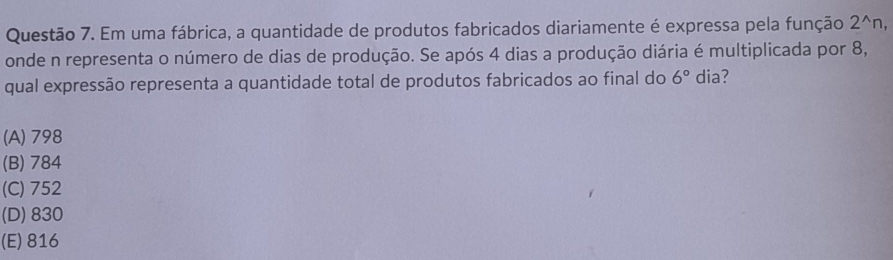 Em uma fábrica, a quantidade de produtos fabricados diariamente é expressa pela função 2^(wedge)n, 
onde n representa o número de dias de produção. Se após 4 dias a produção diária é multiplicada por 8,
qual expressão representa a quantidade total de produtos fabricados ao final do 6° dia?
(A) 798
(B) 784
(C) 752
(D) 830
(E) 816