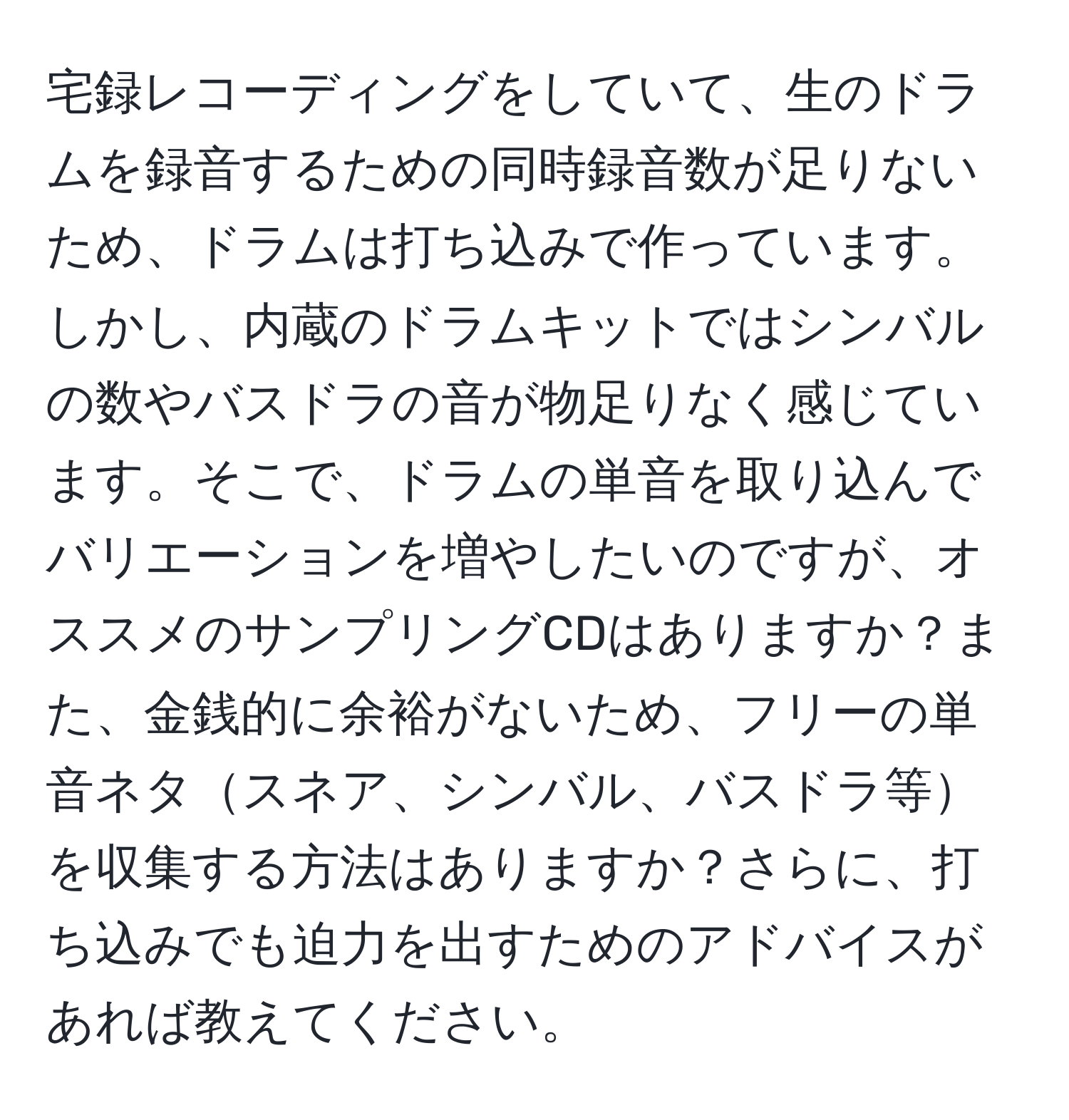 宅録レコーディングをしていて、生のドラムを録音するための同時録音数が足りないため、ドラムは打ち込みで作っています。しかし、内蔵のドラムキットではシンバルの数やバスドラの音が物足りなく感じています。そこで、ドラムの単音を取り込んでバリエーションを増やしたいのですが、オススメのサンプリングCDはありますか？また、金銭的に余裕がないため、フリーの単音ネタスネア、シンバル、バスドラ等を収集する方法はありますか？さらに、打ち込みでも迫力を出すためのアドバイスがあれば教えてください。