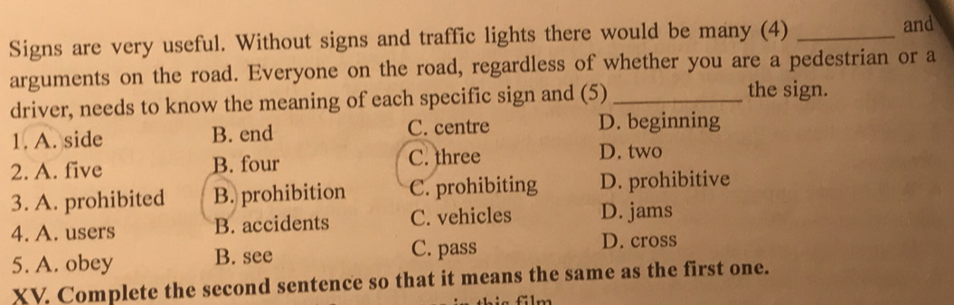 Signs are very useful. Without signs and traffic lights there would be many (4)_
and
arguments on the road. Everyone on the road, regardless of whether you are a pedestrian or a
driver, needs to know the meaning of each specific sign and (5) _the sign.
1. A. side B. end C. centre D. beginning
2. A. five B. four C. three
D. two
3. A. prohibited B. prohibition C. prohibiting D. prohibitive
4. A. users B. accidents C. vehicles D. jams
5. A. obey B. see
C. pass D. cross
XV. Complete the second sentence so that it means the same as the first one.