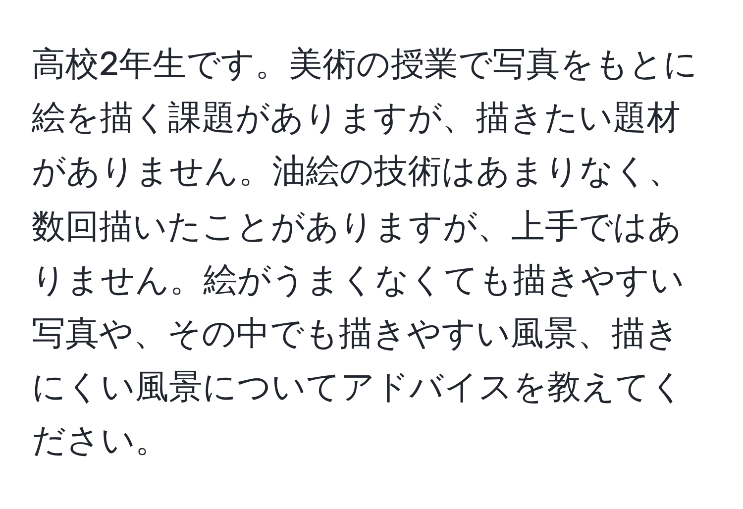 高校2年生です。美術の授業で写真をもとに絵を描く課題がありますが、描きたい題材がありません。油絵の技術はあまりなく、数回描いたことがありますが、上手ではありません。絵がうまくなくても描きやすい写真や、その中でも描きやすい風景、描きにくい風景についてアドバイスを教えてください。