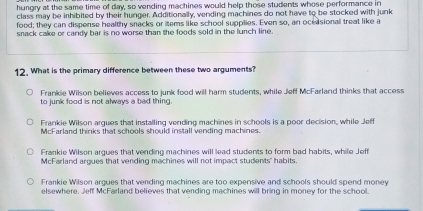 hungry at the same time of day, so vending machines would help those students whose performance in
class may be inhibited by their hunger. Additionally, vending machines do not have to be stocked with junk
food; they can dispense healthy snacks or items like school supplies. Even so, an ocedsional treat like a
snack cake or candy bar is no worse than the foods sold in the lunch line.
12. What is the primary difference between these two arguments?
Frankie Wilson believes access to junk food will harm students, while Jeff McFarland thinks that access
to junk food is not always a bad thing.
Frankie Wilson argues that installing vending machines in schools is a poor decision, while Jeff
McFarland thinks that schools should install vending machines.
Frankie Wilson argues that vending machines will lead students to form bad habits, while Jeff
McFarland argues that vending machines will not impact students' habits.
Frankie Wilson argues that vending machines are too expensive and schools should spend money
elsewhere, Jeff McFarland believes that vending machines will bring in money for the school.