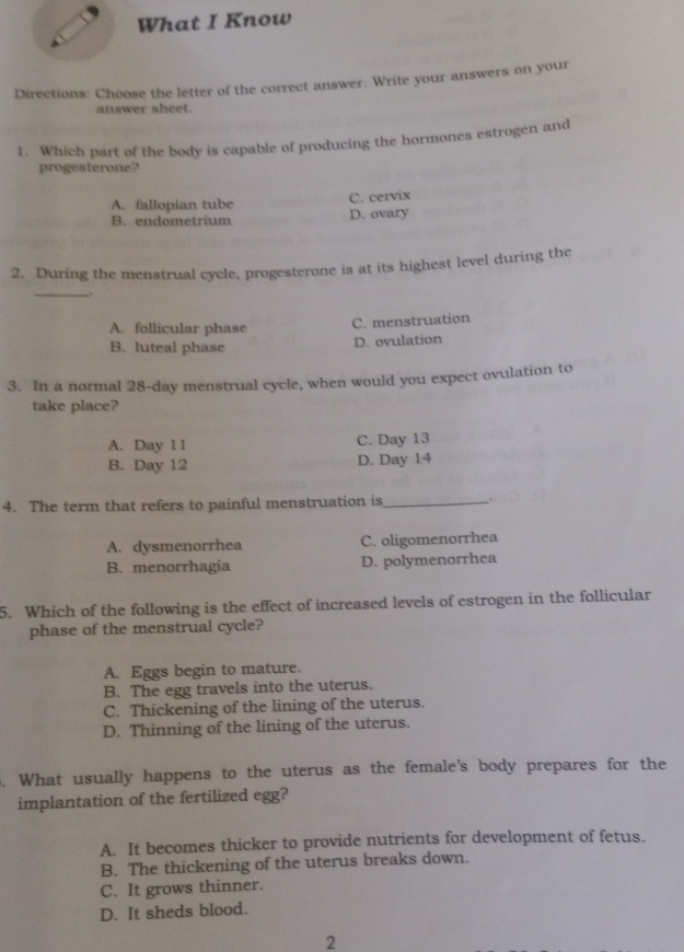 What I Know
Directions: Choose the letter of the correct answer. Write your answers on your
answer sheet.
1. Which part of the body is capable of producing the hormones estrogen and
progesterone?
A. fallopian tube
C. cervix
B. endometrium D. ovary
2. During the menstrual cycle, progesterone is at its highest level during the
_
A. follicular phase
C. menstruation
B. luteal phase
D. ovulation
3. In a normal 28-day menstrual cycle, when would you expect ovulation to
take place?
A. Day 11 C. Day 13
B. Day 12 D. Day 14
4. The term that refers to painful menstruation is_ .
A. dysmenorrhea C. oligomenorrhea
B. menorrhagia D. polymenorrhea
5. Which of the following is the effect of increased levels of estrogen in the follicular
phase of the menstrual cycle?
A. Eggs begin to mature.
B. The egg travels into the uterus.
C. Thickening of the lining of the uterus.
D. Thinning of the lining of the uterus.
5. What usually happens to the uterus as the female's body prepares for the
implantation of the fertilized egg?
A. It becomes thicker to provide nutrients for development of fetus.
B. The thickening of the uterus breaks down.
C. It grows thinner.
D. It sheds blood.
2