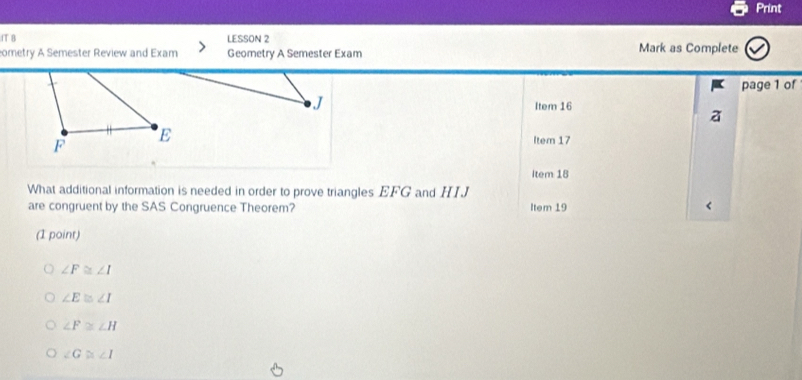 Print
fT B LESSON 2 Mark as Complete
ometry A Semester Review and Exam Geometry A Semester Exam
page 1 of
J Item 16
F
E Item 17
Item 18
What additional information is needed in order to prove triangles EFG and HIJ
are congruent by the SAS Congruence Theorem? Item 19
(1 point)
∠ F≌ ∠ I
∠ E≌ ∠ I
∠ F≌ ∠ H
∠ G≌ ∠ I