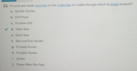 Around saw blade mounted on the underside of a table through which its blade projects?
a. Spindle Sander
b. Drill Press
e. Portable Drilll
d. Table Saw
e. Band Saw
f. Belt and Disk Sander
g. Portable Router
h. Portable Sander
i. Jointer
j. Power Miter Box Saw