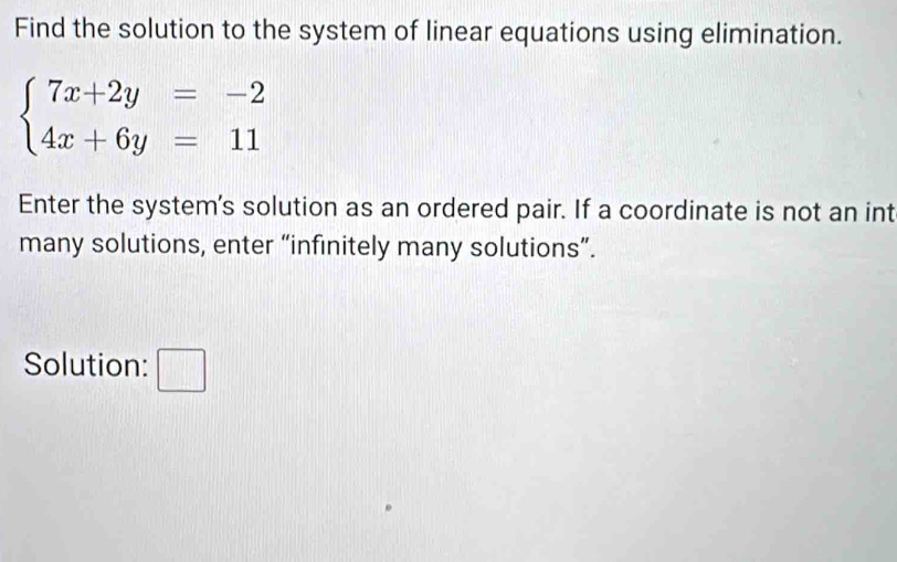 Find the solution to the system of linear equations using elimination.
beginarrayl 7x+2y=-2 4x+6y=11endarray.
Enter the system's solution as an ordered pair. If a coordinate is not an int 
many solutions, enter “infinitely many solutions”. 
Solution: □