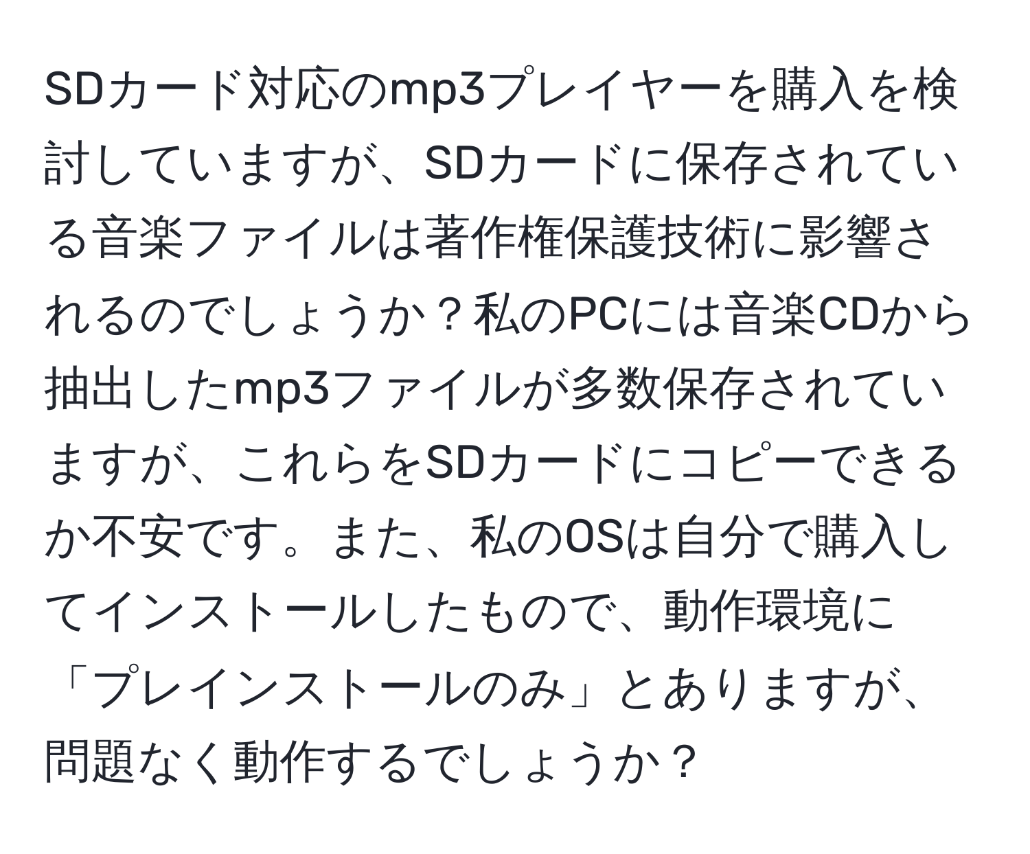 SDカード対応のmp3プレイヤーを購入を検討していますが、SDカードに保存されている音楽ファイルは著作権保護技術に影響されるのでしょうか？私のPCには音楽CDから抽出したmp3ファイルが多数保存されていますが、これらをSDカードにコピーできるか不安です。また、私のOSは自分で購入してインストールしたもので、動作環境に「プレインストールのみ」とありますが、問題なく動作するでしょうか？